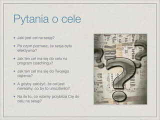 Pytania o cele
Jaki jest cel na sesję?

Po czym poznasz, że sesja była
efektywna?

Jak ten cel ma się do celu na
program coachingu?

Jak ten cel ma się do Twojego
dążenia?

A gdyby założyć, że cel jest
nierealny, co by to umożliwiło?

Na ile to, co robimy przybliża Cię do
celu na sesję?
 