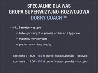 SPECJALNIE DLA WAS
GRUPA SUPERWIZYJNO-ROZWOJOWA
DOBRY COACH™
tylko 6 miejsc w grupie 

6 dwugodzinnych superwizji on-line co 2 tygodnie

materiały merytoryczne

platforma wymiany wiedzy

spotkania o 13:00 - 185 zł brutto / sesja superwizji + korzyści

spotkania o 19:00 - 220 zł brutto / sesja superwizji + korzyści
 