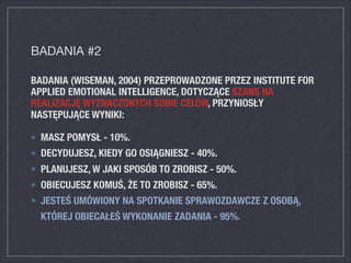 BADANIA (WISEMAN, 2004) PRZEPROWADZONE PRZEZ INSTITUTE FOR
APPLIED EMOTIONAL INTELLIGENCE, DOTYCZĄCE SZANS NA
REALIZACJĘ WYZNACZONYCH SOBIE CELÓW, PRZYNIOSŁY
NASTĘPUJĄCE WYNIKI:
MASZ POMYSŁ - 10%.
DECYDUJESZ, KIEDY GO OSIĄGNIESZ - 40%.
PLANUJESZ, W JAKI SPOSÓB TO ZROBISZ - 50%.
OBIECUJESZ KOMUŚ, ŻE TO ZROBISZ - 65%.
JESTEŚ UMÓWIONY NA SPOTKANIE SPRAWOZDAWCZE Z OSOBĄ,
KTÓREJ OBIECAŁEŚ WYKONANIE ZADANIA - 95%.
BADANIA #2
 