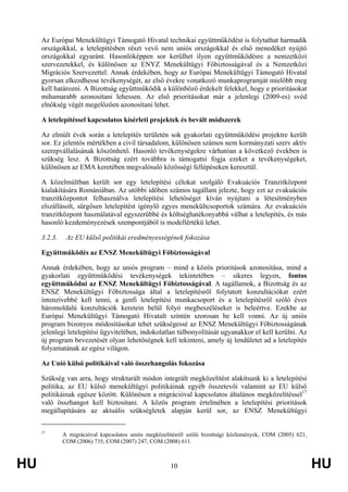 HU 10 HU
Az Európai Menekültügyi Támogató Hivatal technikai együttműködést is folytathat harmadik
országokkal, a letelepítésben részt vevő nem uniós országokkal és első menedéket nyújtó
országokkal egyaránt. Hasonlóképpen sor kerülhet ilyen együttműködésre a nemzetközi
szervezetekkel, és különösen az ENYZ Menekültügyi Főbiztosságával és a Nemzetközi
Migrációs Szervezettel. Annak érdekében, hogy az Európai Menekültügyi Támogató Hivatal
gyorsan elkezdhesse tevékenységét, az első évekre vonatkozó munkaprogramját mielőbb meg
kell határozni. A Bizottság együttműködik a különböző érdekelt felekkel, hogy e prioritásokat
mihamarabb azonosítani lehessen. Az első prioritásokat már a jelenlegi (2009-es) svéd
elnökség végét megelőzően azonosítani lehet.
A letelepítéssel kapcsolatos kísérleti projektek és bevált módszerek
Az elmúlt évek során a letelepítés területén sok gyakorlati együttműködési projektre került
sor. Ez jelentős mértékben a civil társadalom, különösen számos nem kormányzati szerv aktív
szerepvállalásának köszönhető. Hasonló tevékenységekre várhatóan a következő években is
szükség lesz. A Bizottság ezért továbbra is támogatni fogja ezeket a tevékenységeket,
különösen az EMA keretében megvalósuló közösségi fellépéseken keresztül.
A közelmúltban került sor egy letelepítési célokat szolgáló Evakuációs Tranzitközpont
kialakítására Romániában. Az utóbbi időben számos tagállam jelezte, hogy ezt az evakuációs
tranzitközpontot felhasználva letelepítési lehetőséget kíván nyújtani a létesítményben
elszállásolt, sürgősen letelepítést igénylő egyes menekültcsoportok számára. Az evakuációs
tranzitközpont használatával egyszerűbbé és költséghatékonyabbá válhat a letelepítés, és más
hasonló kezdeményezések szempontjából is modellértékű lehet.
3.2.3. Az EU külső politikái eredményességének fokozása
Együttműködés az ENSZ Menekültügyi Főbiztosságával
Annak érdekében, hogy az uniós program – mind a közös prioritások azonosítása, mind a
gyakorlati együttműködési tevékenységek tekintetében – sikeres legyen, fontos
együttműködni az ENSZ Menekültügyi Főbiztosságával. A tagállamok, a Bizottság és az
ENSZ Menekültügyi Főbiztossága által a letelepítésről folytatott konzultációkat ezért
intenzívebbé kell tenni, a genfi letelepítési munkacsoport és a letelepítésről szóló éves
háromoldalú konzultációk keretein belül folyó megbeszéléseket is beleértve. Ezekbe az
Európai Menekültügyi Támogató Hivatalt szintén szorosan be kell vonni. Az új uniós
program bizonyos módosításokat tehet szükségessé az ENSZ Menekültügyi Főbiztosságának
jelenlegi letelepítési ügyvitelében, indokolatlan túlbonyolítását ugyanakkor el kell kerülni. Az
új program bevezetését olyan lehetőségnek kell tekinteni, amely új lendületet ad a letelepítés
folyamatának az egész világon.
Az Unió külső politikáival való összehangolás fokozása
Szükség van arra, hogy strukturált módon integrált megközelítést alakítsunk ki a letelepítési
politika, az EU külső menekültügyi politikáinak egyéb összetevői valamint az EU külső
politikáinak egésze között. Különösen a migrációval kapcsolatos általános megközelítéssel17
való összhangot kell biztosítani. A közös program értelmében a letelepítési prioritások
megállapítására az aktuális szükségletek alapján kerül sor, az ENSZ Menekültügyi
17
A migrációval kapcsolatos uniós megközelítésről szóló bizottsági közlemények, COM (2005) 621,
COM (2006) 735, COM (2007) 247, COM (2008) 611.
 