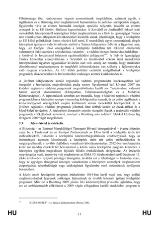HU 11 HU
Főbiztossága által rendszeresen végzett azonosításnak megfelelően, valamint egyéb, a
tagállamok és a Bizottság által meghatározott humanitárius és politikai szempontok alapján,
figyelembe véve az érintett harmadik országok speciális helyzetét, továbbá az érintett
országok és az EU közötti általános kapcsolatokat. A Szíriából és Jordániából érkező iraki
menekültek letelepítéséről nemrégiben folyó megbeszélések és a Bel- és Igazságügyi Tanács
erre vonatkozóan elfogadott következtetései kiemelik annak jelentőségét, hogy a letelepítést
az EU külső politikáinak fontos részévé kell tenni. E menekültek egyes csoportjainak sürgős
letelepítési igényeire való hivatkozás mellett a Tanács kifejezetten felhívta a figyelmet arra,
hogy „az Európai Unió országaiban a letelepítés érdekében tett fokozott erőfeszítés
valamennyi iraki számára a szolidaritást, valamint – a védelmi övezet fenntartása érdekében –
a Szíriával és Jordániával folytatott együttműködést jelképezné”18
. A Bel- és Igazságügyi
Tanács közvetlen szerepvállalása a Szíriából és Jordániából érkező iraki menekültek
letelepítésének ügyében ugyanakkor kivételes eset volt, amely azt mutatja, hogy strukturált
döntéshozatali mechanizmusra és megfelelő infrastruktúrára van szükség a fejleményekre
való reagálás érdekében. Az EU külső politikái eszközül szolgálhatnak a letelepítési
programok előkészítéséhez és bevezetéséhez szükséges keretek kialakításához is.
A jövőben kifejlesztésre kerülő regionális védelmi programokba hatékonyabban kell
integrálni a letelepítést, megvalósítását pedig szoros figyelemmel kell követni. 2007 óta
kísérleti regionális védelmi programok megvalósítására került sor Tanzániában, valamint
három szovjet utódállamban (Ukrajnában, Fehéroroszországban és a Moldovai
Köztársaságban). A tapasztalatok azonban azt mutatják, hogy e kísérleti regionális védelmi
programokban a letelepítés szerepe viszonylag kidolgozatlan maradt, és az uniós tagállamok a
kedvezményezett országokból csupán korlátozott számú menekültet letelepítettek le. A
jövőben regionális védelmi programok jöhetnek létre többek között az észak-afrikai és a
közel-keleti térségben. A letelepítési dimenziót szintén vizsgálni fogják a regionális védelmi
programok értékelésének részeként, amelyet a Bizottság más érdekelt felekkel közösen fog
elvégezni 2009 végét megelőzően.
3.3. Jelentéstétel és értékelés
A Bizottság – az Európai Menekültügyi Támogató Hivatal támogatásával – évente jelentést
nyújt be a Tanácsnak és az Európai Parlamentnek az EU-n belül a letelepítés terén tett
erőfeszítésekről, valamint a letelepítési kötelezettségvállalások eredményeiről, hogy az
intézmények nyomon követhessék a letelepítés terén tett uniós erőfeszítéseket és
megtárgyalhassák a további fejlődésre vonatkozó következtetéseket. 2012-ben konferenciára
kerül sor minden érdekelt fél bevonásával a közös uniós letelepítési program keretében a
letelepítés ügyében megvalósult fejlődés félidős értékelésének elvégzésére. Az értékelés
megvizsgálja majd, mennyire volt eredményes az EMA III létrehozásáról szóló határozat 13.
cikke értelmében nyújtott pénzügyi támogatás, továbbá azt a lehetőséget is fontolóra veszi,
hogy az egységes támogatási összegre vonatkozóan a letelepített személyek meghatározott
csoportjainak sebezhetőségét vagy szükségleteit figyelembe vevő módosítások kerüljenek
bevezetésre.
A közös uniós letelepítési program értékelésére 1014-ben kerül majd sor, hogy ezáltal
meghatározhatóak legyenek szükséges fejlesztések és tovább lehessen építeni letelepítési
programot. Mint ezt a Bizottság 2009. június 10-i közleményében javasolta, ajánlatos, hogy
ezt az ambiciózusabb célkitűzést a 2009 végén elfogadásra kerülő stockholmi program is
18
16325/1/08 REV 1 sz. tanácsi dokumentum (Presse 344)
 