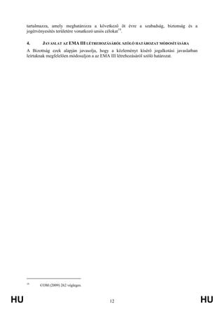 HU 12 HU
tartalmazza, amely meghatározza a következő öt évre a szabadság, biztonság és a
jogérvényesítés területére vonatkozó uniós célokat19
.
4. JAVASLAT AZ EMA III LÉTREHOZÁSÁRÓL SZÓLÓ HATÁROZAT MÓDOSÍTÁSÁRA
A Bizottság ezek alapján javasolja, hogy a közleményt kísérő jogalkotási javaslatban
leírtaknak megfelelően módosuljon a az EMA III létrehozásáról szóló határozat.
19
COM (2009) 262 végleges.
 
