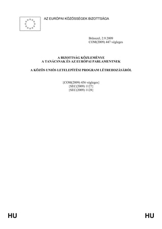 HU HU
AZ EURÓPAI KÖZÖSSÉGEK BIZOTTSÁGA
Brüsszel, 2.9.2009
COM(2009) 447 végleges
A BIZOTTSÁG KÖZLEMÉNYE
A TANÁCSNAK ÉS AZ EURÓPAI PARLAMENTNEK
A KÖZÖS UNIÓS LETELEPÍTÉSI PROGRAM LÉTREHOZÁSÁRÓL
{COM(2009) 456 végleges}
{SEC(2009) 1127}
{SEC(2009) 1128}
 