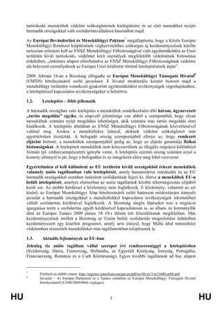 HU 3 HU
tartózkodó menekültek védelmi szükségleteinek kielégítésére és az első menedéket nyújtó
harmadik országokkal való szolidaritásvállalásra használhat majd.
Az Európai Bevándorlási és Menekültügyi Paktum7
megállapította, hogy a Közös Európai
Menekültügyi Rendszer kiépítésének véghezviteléhez szükséges új kezdeményezések körébe
tartozóan erősíteni kell az ENSZ Menekültügyi Főbiztosságával való együttműködést az Unió
területén kívül tartózkodó, védelmet kérő személyek megfelelőbb védelmének biztosítása
érdekében, „önkéntes alapon előrehaladva az ENSZ Menekültügyi Főbiztosságának védelme
alá helyezett személyeknek az Európai Unió területére történő letelepítésének útján”.
2009. február 18-án a Bizottság elfogadta az Európai Menekültügyi Támogató Hivatal8
(EMTH) létrehozásáról szóló javaslatot. E hivatal strukturális keretet biztosít majd a
menekültügy területére vonatkozó gyakorlati együttműködési tevékenységek végrehajtásához,
a letelepítéssel kapcsolatos tevékenységeket is beleértve.
1.2. Letelepítés – főbb jellemzők
A harmadik országban való letelepítés a menekültek rendelkezésére álló három, úgynevezett
„tartós megoldás” egyike, és alapvető jelentősége van abból a szempontból, hogy olyan
menekültek számára nyújt megoldási lehetőséget, akik számára más tartós megoldás nem
kínálkozik. A letelepítés általában az ENSZ Menekültügyi Főbiztosságának közvetítésével
valósul meg. Azokra a menekültekre irányul, akiknek védelmi szükségleteit már
egyértelműen tisztázták. A befogadó ország szempontjából előnye az, hogy rendezett
eljárást biztosít, a menekültek szempontjából pedig az, hogy az eljárás garantálja fizikai
biztonságukat. A letelepített menekültek nem kényszerülnek az illegális migráció különböző
formáit (pl. embercsempészetet) igénybe venni. A letelepítés szerinti ország számára azzal a
komoly előnnyel is jár, hogy a befogadást és az integrációt előre meg lehet szervezni.
Egyértelműen el kell különíteni az EU területén kívüli országokból érkező menekültek
valamely uniós tagállamban való letelepítését, amely humanitárius intézkedés és az EU
harmadik országokkal szemben tanúsított szolidaritását fejezi ki, illetve a menekültek EU-n
belüli áttelepítését, amelyre elsősorban az uniós tagállamok közötti tehermegosztás céljából
kerül sor. Az utóbbi kérdéssel e közlemény nem foglalkozik. E közlemény, valamint az ezt
kísérő, az Európai Menekültügyi Alap létrehozásáról szóló határozat módosítására irányuló
javaslat a harmadik országokkal a menekültekkel kapcsolatos tevékenységek tekintetében
vállalt szolidaritás kérdésével foglalkozik. A Bizottság sürgős lépéseket tesz a migráció
igazgatása terén a szolidaritás egyéb kérdéseivel kapcsolatosan is, az állam- és kormányfők
által az Európai Tanács 2009 június 18–19-i ülésén tett felszólításnak megfelelően. Más
kezdeményezések mellett a Bizottság az Unión belüli szolidaritás megerősítése érdekében
kezdeményezett egy kísérleti programot, amely arra irányul, hogy Málta által nemzetközi
védelemben részesített menekülteket más tagállamokban telepítsenek le.
1.3. Aktuális fejlemények az EU-ban
Jelenleg tíz uniós tagállam vállal szerepet évi rendszerességgel a letelepítésben
(Svédország, Dánia, Finnország, Hollandia, az Egyesült Királyság, Írország, Portugália,
Franciaország, Románia és a Cseh Köztársaság). Egyes további tagállamok ad hoc alapon
7
Elérhető az alábbi címen: http://register.consilium.europa.eu/pdf/en/08/st13/st13440.en08.pdf
8
Javaslat – Az Európai Parlament és a Tanács rendelete az Európai Menekültügyi Támogató Hivatal
létrehozásáról (COM/2009/0066 végleges).
 