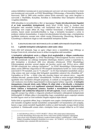 HU 5 HU
számos különböző, kormányzati és nem kormányzati szervezet vett részt (nemzetközi és helyi
nem kormányzati szervezetek, az ENSZ Menekültügyi Főbiztossága, a Nemzetközi Migrációs
Szervezet). 2008 és 2009 során emellett számos közös miniszteri vagy uniós látogatást is
szerveztek a Thaiföldön, Kenyában, Szíriában és Jordániában folyó letelepítési műveletek
vizsgálata érdekében.
2008 júliusában és novemberében a Bel- és Igazságügyi Tanács következtetéseket fogadott
el az iraki menekültek letelepítéséről, amely közel 10 000, Szíria és Jordánia által
befogadott iraki menekült Unióban való letelepítését tűzte ki célul12
.E következetések
jelentősége nem csupán abban áll, hogy védelmet biztosítanak a letelepített menekültek
számára, hanem annak nyomatékosításában is, hogy a letelepítés hozzájárul a szíriai és
jordániai védelem fenntartásához. A tanácsi következtetéseket követően négy, a letelepítésben
egyébként rendszeres szerepet nem vállaló ország (Németország, Olaszország, Belgium és
Luxemburg) is elkötelezte magát az iraki menekültek letelepítése mellett.
2. A JELENLEGI HELYZET HIÁNYOSSÁGAI ÉS AZ EBBŐL KÖVETKEZŐ CÉLKITŰZÉSEK
2.1. A globális letelepítési szükségletekre adott uniós válasz
Szem előtt kell tartanunk, hogy az egész világot nézve a menekültek nagy többsége az
Európai Unión kívül, elsősorban ázsiai és afrikai országokban talál menedéket.
A letelepítési szükségletek szerte a világon jóval meghaladják a világon rendelkezésre
álló letelepítési lehetőségeket. Az ENSZ Menekültügyi Főbiztosságának becslése szerint kb.
747 000 személynek van szüksége letelepítési lehetőségre, beleérve azokat a csoportokat is,
akik letelepítése a következő több éves időszakra előirányzott. ENSZ Menekültügyi
Főbiztosságának prioritási sorrend alapján tett becslése szerint csak 2010-et nézve, ebből
203 000 személynek lesz szüksége letelepítésre13
. Az ENSZ Menekültügyi Főbiztosságának
adatai szerint 2008-ban világszinten 65 596 menekült letelepítésére került sor. Uniós országba
ezek közül 4 378 menekült, azaz 6,7 % érkezett14
. Az EU-ban letelepített menekültek száma a
világ számos más ipari országa által befogadott menekültek számával éles ellentétben áll15
.
Ugyanakkor az EU-ba – a fejlett világ más részeihez képest vett arányait nézve – nagyobb
számban érkeznek „spontán módon” menedékkérők. Továbbá az uniós országok többségének
egyáltalán nincs letelepítést elősegítő programja, és ezeknek az országoknak a letelepítésben
való rendszeres részvételhez kapacitásépítő tevékenységeket kellene végezniük. A letelepítés
támogatására irányuló közös uniós fellépés fő céljai tehát a következők: a letelepítési
tevékenységekben részt vevő tagállamok számának fokozása, valamint kiszámítható és
biztos védelem a letelepítettek számára. Emellett a menekülteket fogadó harmadik
országokkal való szolidaritás kifejezését is elő kell segítenie. Ennek eredményeként az EU
nagyobb szerepet fog vállalni a világszerte jelentkező letelepítési szükségletek kielégítésének
felelősségéből A fellépés ahhoz is hozzájárulhat, hogy a menekültek egyes csoportjai számára
kevésbé legyen vonzó az Unió területére illegális migráció útján érkezni.
Széles körű az egyetértés abban, hogy a letelepítés nem csupán a letelepítettek és közvetve az
első menedék országában maradó menekültek szempontjából vett humanitárius célt szolgálja,
hanem a nagy számú menekült fogadásából eredően az adott harmadik országra háruló terhek
enyhítését is. Általánosabb szinten tehát a letelepítés fontos szerepet tölthet be az EU külső
12
A 11653/08 (Presse 205) és a 16325/1/08 REV 1 (Presse 344) számú tanácsi dokumentum.
13
Az ENSZ Menekültügyi Biztossága által 2010-re előrevetített globális letelepítési szükségletek.
14
Lásd a közös uniós letelepítési programra vonatkozó hatásvizsgálat 4. mellékletének 5. oldalát.
15
Például a Kanadában letelepített menekültek éves száma – kb. 10 000 fő – az EU-ban évente letelepített
menekültek teljes számának több mint kétszerese.
 