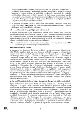 HU 8 HU
megbízatásából és a letelepítésben világszinten betöltött kulcsszerepéből eredően az ENSZ
Menekültügyi Főbiztossága a legfontosabb szereplő. A Nemzetközi Migrációs Szervezet
bevonása is fontos, tekintve a letelepítési tevékenység logisztikai és gyakorlati
aspektusaiban világszinten betöltött szerepét. A letelepítésre vonatkozóan speciális
ismeretekkel és tapasztalattal rendelkező nemzetközi és helyi nem kormányzati szerveket
és a helyi hatóságokat szintén be kell vonni, különösen a letelepített menekültek
befogadásával és integrációjával kapcsolatban.
– A harmadik országból származó menekültek letelepítésére vonatkozó közös uniós
megközelítésmódot fokozatosan kell kialakítani, és a tapasztalatok bővülésével a program
alkalmazási körét jobban ki lehet terjeszteni.
3.2. A közös uniós letelepítési program alkotóelemei
A program mindenekelőtt olyan mechanizmust biztosít, amely lehetővé teszi közös éves
letelepítési prioritások meghatározását, valamint az EMA „letelepítési kötelezettségvállalásai”
által biztosított pénzügyi támogatás hatékonyabb felhasználását. Ezt egészíti ki a gyakorlati
együttműködés megerősítése, a külső menekültügyi politikák hatékonyságának fokozása,
valamint a közös letelepítési program rendszeres értékelése.
3.2.1. A közös prioritások konzultációs folyamaton alapuló éves meghatározása és az EMA
kötelezettségvállalásainak megfelelőbb felhasználása
A letelepítési szakértői csoport
A jelenleg ad hoc összehívott letelepítési szakértői csoport rendszeresen ülésező szervvé
válik. Minden tagállam részt fog venni benne, a letelepítő országok és a letelepítésben
szerepet nem vállaló országok egyaránt, továbbá más érdekelt felek is, pl. az ENSZ
Menekültügyi Főbiztossága, a Nemzetközi Migrációs Szervezet, .a Menekültek és
Száműzöttek Európai Tanácsa (ECRE), valamint meghatározott szakértelmük alapján és
hatáskörükön belül a letelepítésben szerepet vállaló nem kormányzati szervek. A letelepítési
szakértői csoport előkészíti a közös éves uniós prioritások meghatározását, amely alapot
biztosít az ezt követő bizottsági határozattervezet számára. E prioritások az ENSZ
Menekültügyi Főbiztossága által a letelepítési szükségletekre vonatkozóan minden év
tavaszán kiadott tájékoztató jellegű előrejelzésen alapulnak majd. A csoport emellett
információcserét is folytat a tagállamok között a tagállamok által meghatározott
számszerűsített célkitűzésekről, továbbá a letelepítéssel kapcsolatos speciális igényeket – pl. a
letelepítésben még nem aktív tagállamok ösztönzését célzó tevékenységeket – is tárgyalja. A
csoportnak – az Európai Menekültügyi Támogató Hivatallal együtt – arra is lehetősége lesz,
hogy megállapítsa, melyek azok az aktuális feladatok, amelyek a letelepítés terén gyakorlati
együttműködést igényelnek.
Az Európai Menekültügyi Alap pénzügyi támogatásával megerősített közös prioritások
Olyan mechanizmus létrehozására kerül sor, amely segítségével – bizottsági határozat
formájában – az egész Unióra vonatkozó közös letelepítési prioritások lesznek évente
meghatározva. A prioritások földrajzi területre, illetve nemzetiségre, valamint a letelepítésre
szoruló menekültek meghatározott kategóriáira egyaránt vonatkozhatnak, a sürgős eseteket is
beleértve. Az Unió például prioritásként tűzheti ki a Szíriából és Jordániából érkező iraki
menekültek, a Kenyából érkező szomáliai menekültek vagy a Csádból érkező szudáni
menekültek letelepítését. E prioritások meghatározása során biztosítják az Unió külső
politikáinak egészével való összhangot. E keretrendszer segítségével éves alapon
azonosíthatók lesznek az újonnan jelentkező vagy prioritásnak számító letelepítési igények.
Ez lehetővé tenné a leglényegesebb szükségletek és prioritások mélyreható elemzését,
különösen a sebezhető csoportok – pl. gyermekek vagy kísérő nélküli kiskorúak – esetében.
 