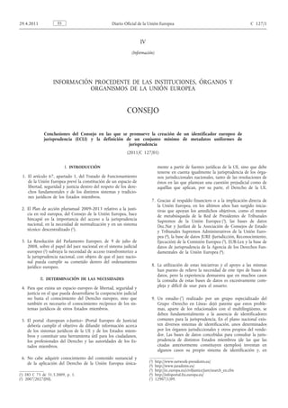 IV
(Información)
INFORMACIÓN PROCEDENTE DE LAS INSTITUCIONES, ÓRGANOS Y
ORGANISMOS DE LA UNIÓN EUROPEA
CONSEJO
Conclusiones del Consejo en las que se promueve la creación de un identificador europeo de
jurisprudencia (ECLI) y la definición de un conjunto mínimo de metadatos uniformes de
jurisprudencia
(2011/C 127/01)
I. INTRODUCCIÓN
1. El artículo 67, apartado 1, del Tratado de Funcionamiento
de la Unión Europea prevé la constitución de un espacio de
libertad, seguridad y justicia dentro del respeto de los dere­
chos fundamentales y de los distintos sistemas y tradicio­
nes jurídicos de los Estados miembros.
2. El Plan de acción plurianual 2009-2013 relativo a la justi­
cia en red europea, del Consejo de la Unión Europea, hace
hincapié en la importancia del acceso a la jurisprudencia
nacional, en la necesidad de normalización y en un sistema
técnico descentralizado (1).
3. La Resolución del Parlamento Europeo, de 9 de julio de
2008, sobre el papel del juez nacional en el sistema judicial
europeo (2) subraya la necesidad de acceso transfronterizo a
la jurisprudencia nacional, con objeto de que el juez nacio­
nal pueda cumplir su cometido dentro del ordenamiento
jurídico europeo.
II. DETERMINACIÓN DE LAS NECESIDADES
4. Para que exista un espacio europeo de libertad, seguridad y
justicia en el que pueda desarrollarse la cooperación judicial
no basta el conocimiento del Derecho europeo, sino que
también es necesario el conocimiento recíproco de los sis­
temas jurídicos de otros Estados miembros.
5. El portal «European e-Justice» (Portal Europeo de Justicia)
debería cumplir el objetivo de difundir información acerca
de los sistemas jurídicos de la UE y de los Estados miem­
bros y constituir una herramienta útil para los ciudadanos,
los profesionales del Derecho y las autoridades de los Es­
tados miembros.
6. No cabe adquirir conocimiento del contenido sustancial y
de la aplicación del Derecho de la Unión Europea única­
mente a partir de fuentes jurídicas de la UE, sino que debe
tenerse en cuenta igualmente la jurisprudencia de los órga­
nos jurisdiccionales nacionales, tanto de las resoluciones de
éstos en las que plantean una cuestión prejudicial como de
aquéllas que aplican, por su parte, el Derecho de la UE.
7. Gracias al respaldo financiero o a la implicación directa de
la Unión Europea, en los últimos años han surgido inicia­
tivas que apoyan los antedichos objetivos, como el motor
de metabúsqueda de la Red de Presidentes de Tribunales
Supremos de la Unión Europea (3), las bases de datos
Dec.Nat y Jurifast de la Asociación de Consejos de Estado
y Tribunales Supremos Administrativos de la Unión Euro­
pea (4), la base de datos JURE (Jurisdicción, Reconocimiento,
Ejecución) de la Comisión Europea (5), EUR-Lex y la base de
datos de jurisprudencia de la Agencia de los Derechos Fun­
damentales de la Unión Europea (6).
8. La utilización de estas iniciativas y el apoyo a las mismas
han puesto de relieve la necesidad de este tipo de bases de
datos, pero la experiencia demuestra que en muchos casos
la consulta de estas bases de datos es excesivamente com­
pleja y difícil de usar para el usuario.
9. Un estudio (7) realizado por un grupo especializado del
Grupo «Derecho en Línea» dejó patente que estos proble­
mas, aparte de los relacionados con el multilingüismo, se
deben fundamentalmente a la ausencia de identificadores
comunes para la jurisprudencia. En el plano nacional exis­
ten diversos sistemas de identificación, unos determinados
por los órganos jurisdiccionales y otros propios del vende­
dor. Las bases de datos concebidas para consultar la juris­
prudencia de distintos Estados miembros (de las que las
citadas anteriormente constituyen ejemplos) inventan en
algunos casos su propio sistema de identificación y, en
ES29.4.2011 Diario Oficial de la Unión Europea C 127/1
(1) DO C 75 de 31.3.2009, p. 1.
(2) 2007/2027(INI).
(3) http://www.network-presidents.eu/
(4) http://www.juradmin.eu/
(5) http://ec.europa.eu/civiljustice/jure/search_en.cfm
(6) http://infoportal.fra.europa.eu/
(7) 12907/1/09.
 