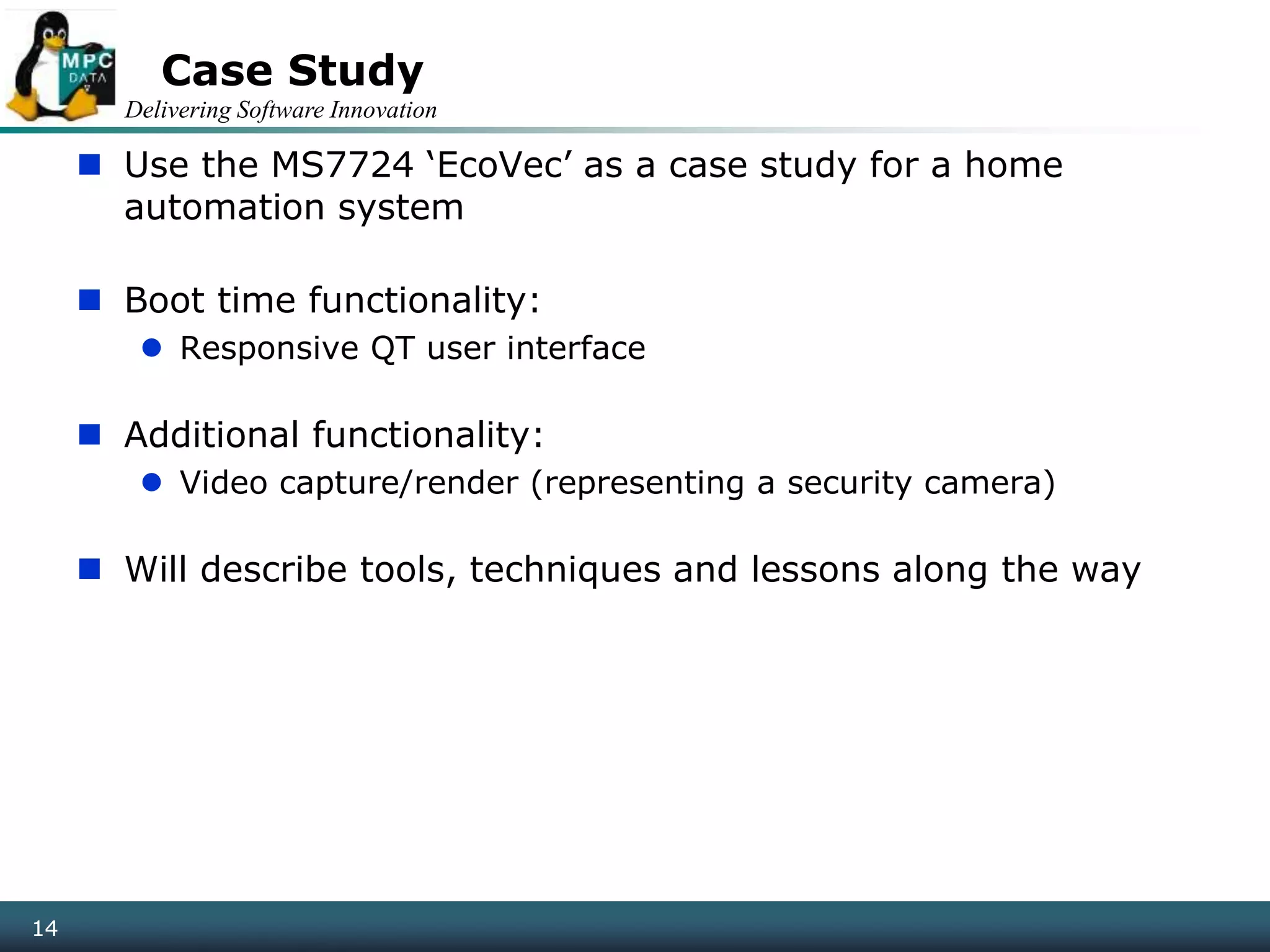 Delivering Software Innovation
14
Case Study
 Use the MS7724 ‘EcoVec’ as a case study for a home
automation system
 Boot time functionality:
 Responsive QT user interface
 Additional functionality:
 Video capture/render (representing a security camera)
 Will describe tools, techniques and lessons along the way
14
 