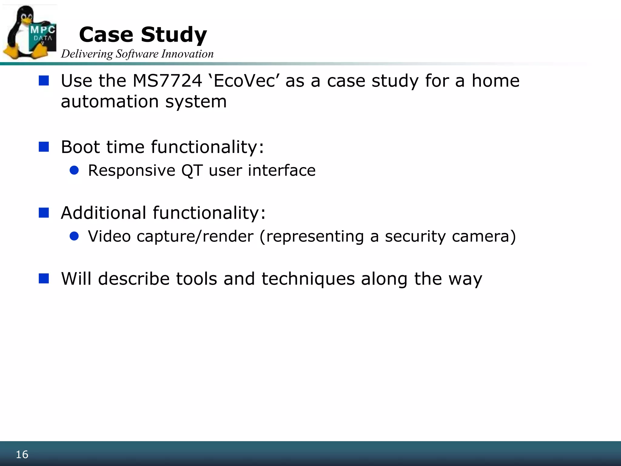 Delivering Software Innovation
16
Case Study
 Use the MS7724 ‘EcoVec’ as a case study for a home
automation system
 Boot time functionality:
 Responsive QT user interface
 Additional functionality:
 Video capture/render (representing a security camera)
 Will describe tools and techniques along the way
16
 