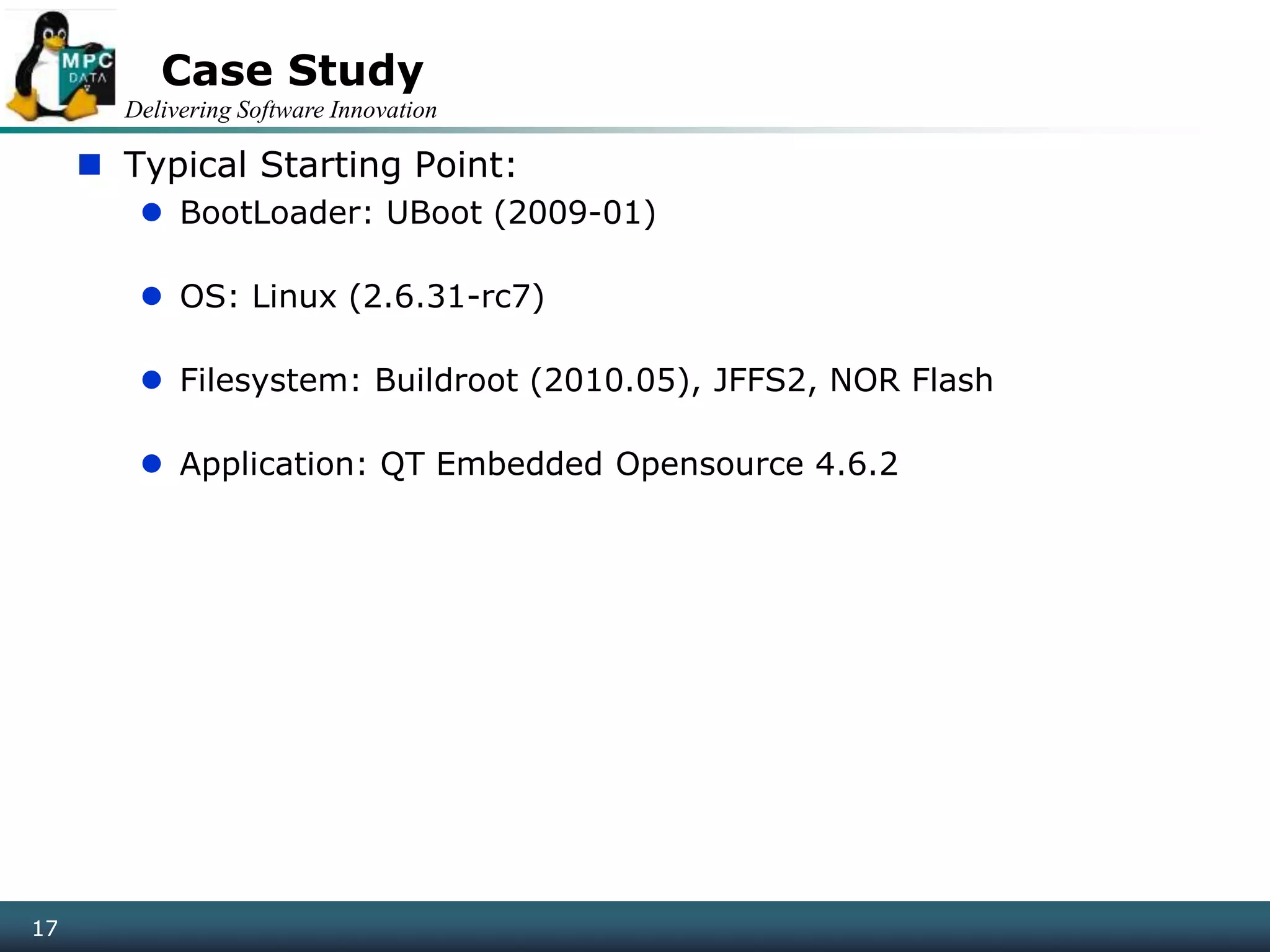 Delivering Software Innovation
17
Case Study
 Typical Starting Point:
 BootLoader: UBoot (2009-01)
 OS: Linux (2.6.31-rc7)
 Filesystem: Buildroot (2010.05), JFFS2, NOR Flash
 Application: QT Embedded Opensource 4.6.2
17
 
