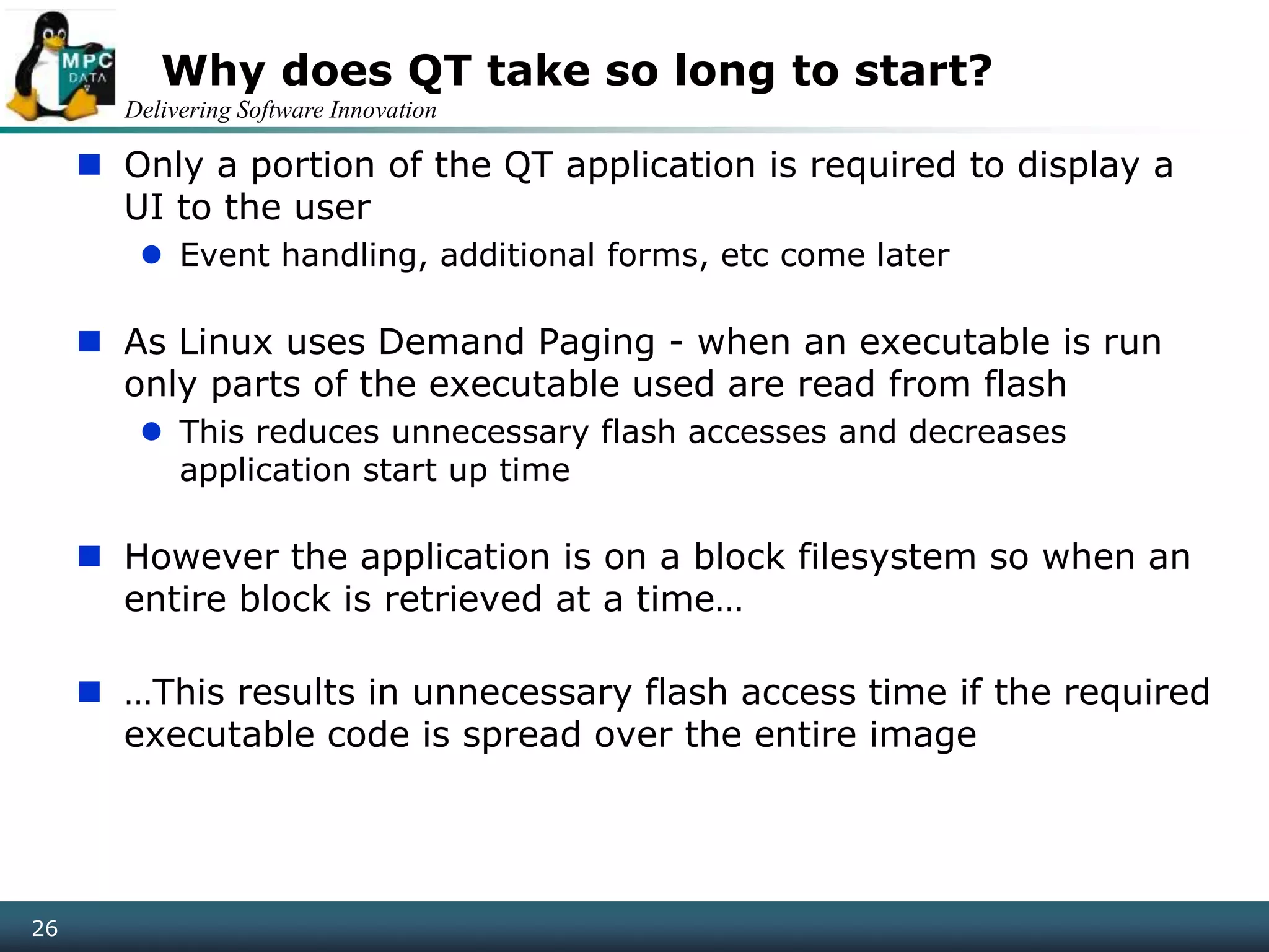 Delivering Software Innovation
26
Why does QT take so long to start?
 Only a portion of the QT application is required to display a
UI to the user
 Event handling, additional forms, etc come later
 As Linux uses Demand Paging - when an executable is run
only parts of the executable used are read from flash
 This reduces unnecessary flash accesses and decreases
application start up time
 However the application is on a block filesystem so when an
entire block is retrieved at a time…
 …This results in unnecessary flash access time if the required
executable code is spread over the entire image
 