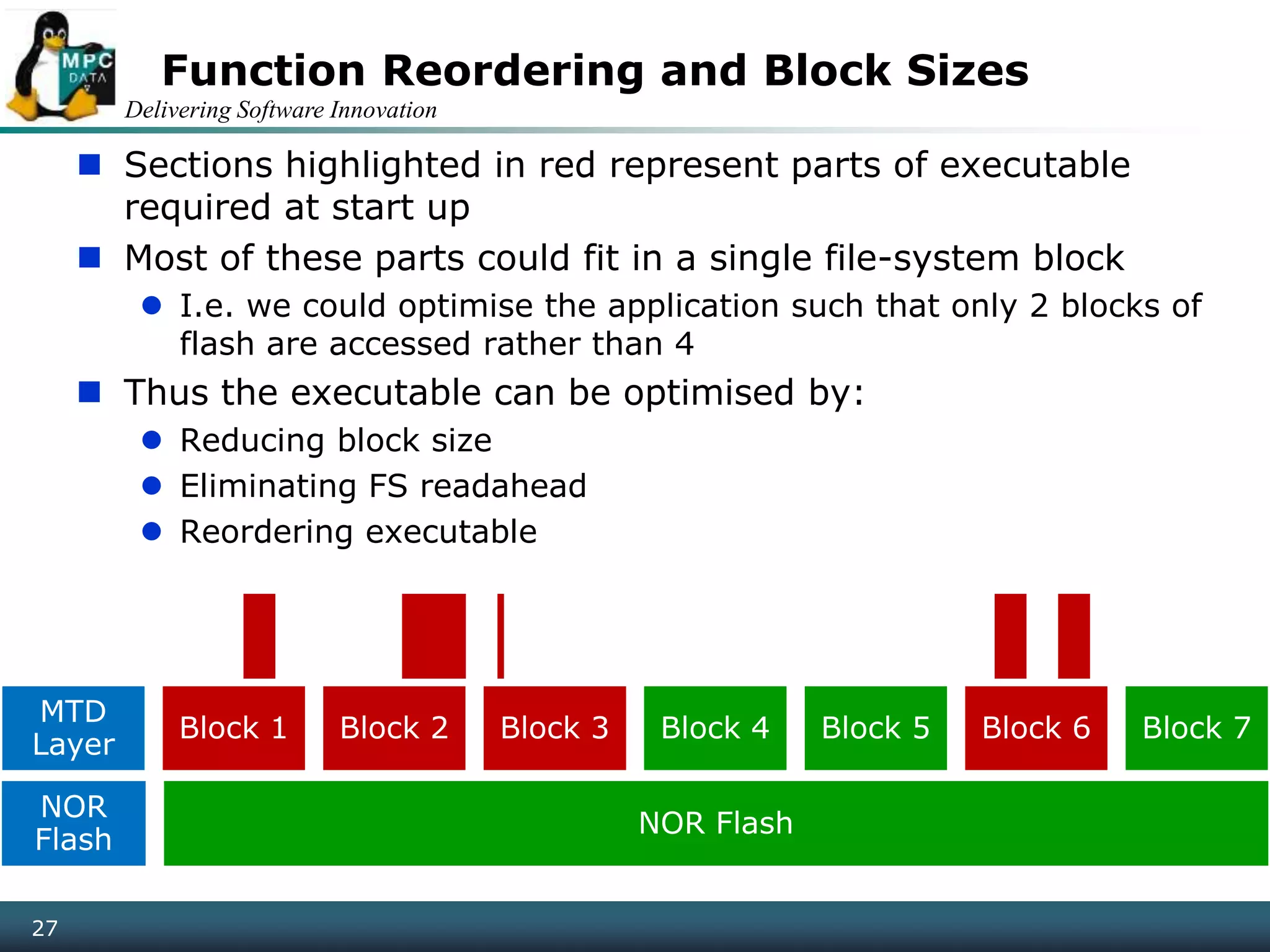 Delivering Software Innovation
27
Function Reordering and Block Sizes
 Sections highlighted in red represent parts of executable
required at start up
 Most of these parts could fit in a single file-system block
 I.e. we could optimise the application such that only 2 blocks of
flash are accessed rather than 4
 Thus the executable can be optimised by:
 Reducing block size
 Eliminating FS readahead
 Reordering executable
MTD
Layer
Block 1 Block 2 Block 3 Block 4 Block 5 Block 6 Block 7
NOR
Flash
NOR Flash
 
