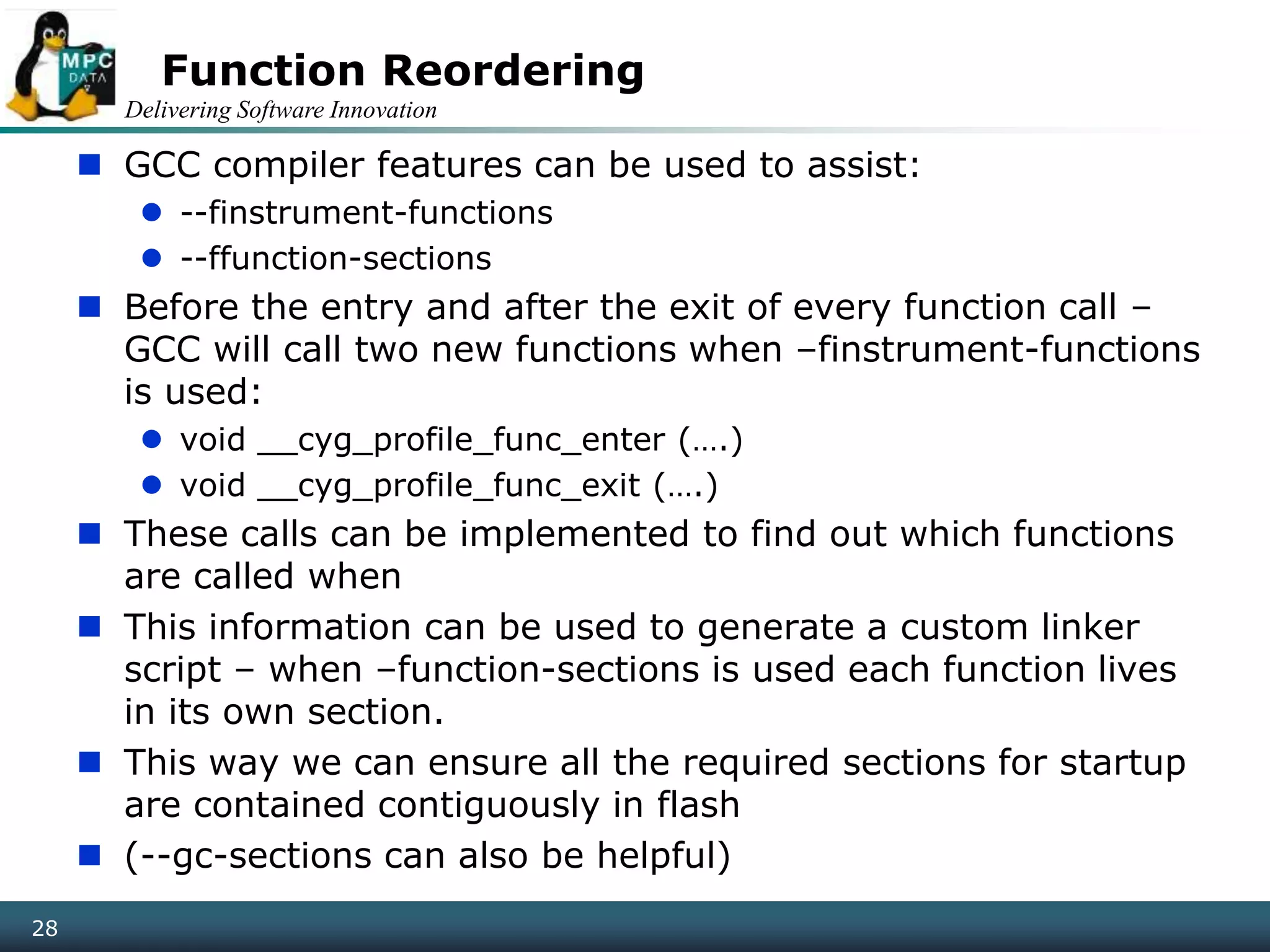 Delivering Software Innovation
28
Function Reordering
 GCC compiler features can be used to assist:
 --finstrument-functions
 --ffunction-sections
 Before the entry and after the exit of every function call –
GCC will call two new functions when –finstrument-functions
is used:
 void __cyg_profile_func_enter (….)
 void __cyg_profile_func_exit (….)
 These calls can be implemented to find out which functions
are called when
 This information can be used to generate a custom linker
script – when –function-sections is used each function lives
in its own section.
 This way we can ensure all the required sections for startup
are contained contiguously in flash
 (--gc-sections can also be helpful)
 
