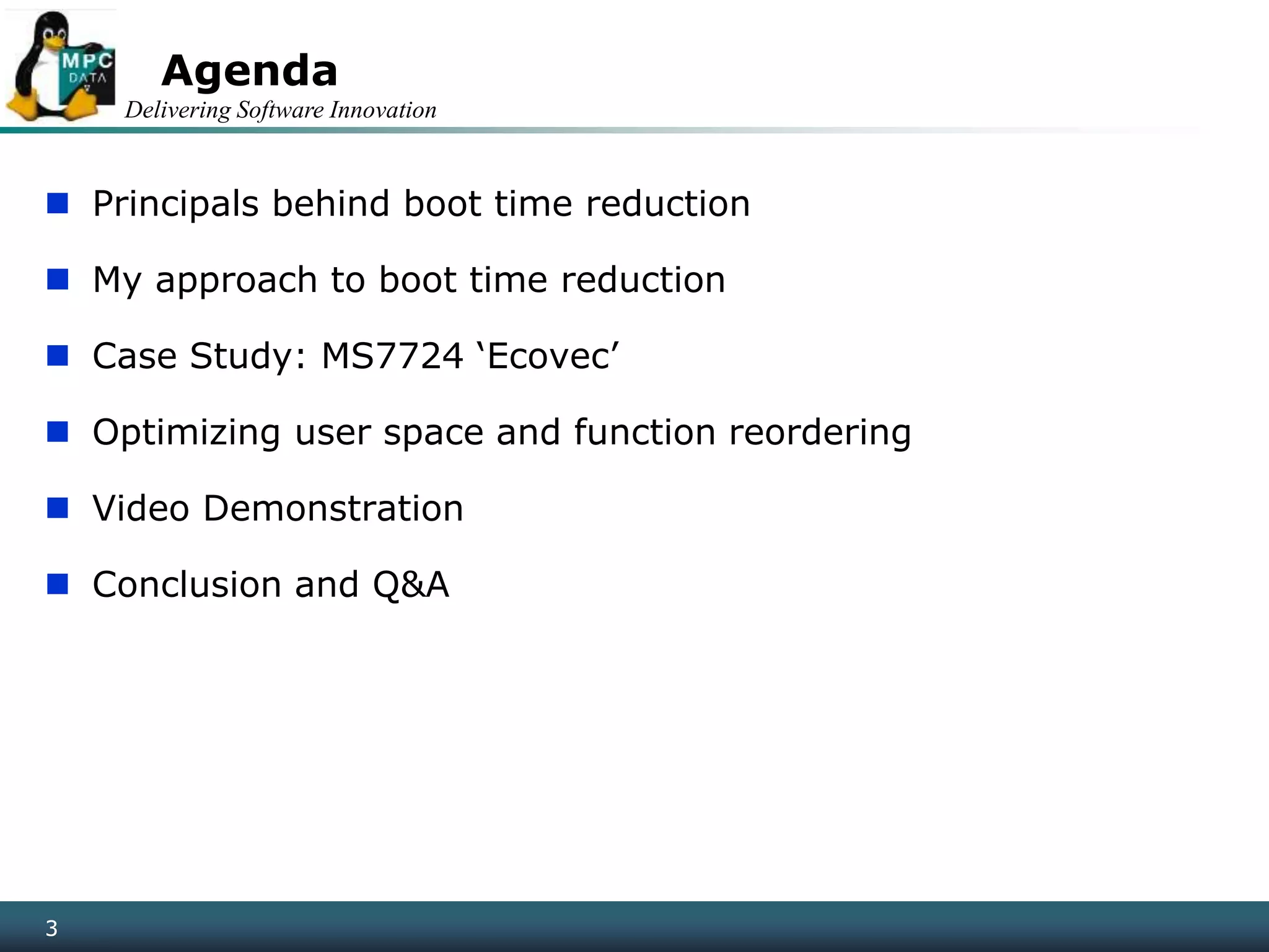 Delivering Software Innovation
33
Agenda
 Principals behind boot time reduction
 My approach to boot time reduction
 Case Study: MS7724 ‘Ecovec’
 Optimizing user space and function reordering
 Video Demonstration
 Conclusion and Q&A
 
