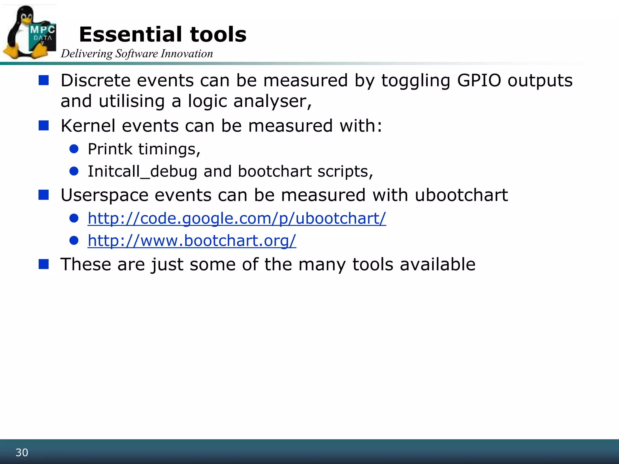 Delivering Software Innovation
30
Essential tools
 Discrete events can be measured by toggling GPIO outputs
and utilising a logic analyser,
 Kernel events can be measured with:
 Printk timings,
 Initcall_debug and bootchart scripts,
 Userspace events can be measured with ubootchart
 http://code.google.com/p/ubootchart/
 http://www.bootchart.org/
 These are just some of the many tools available
 