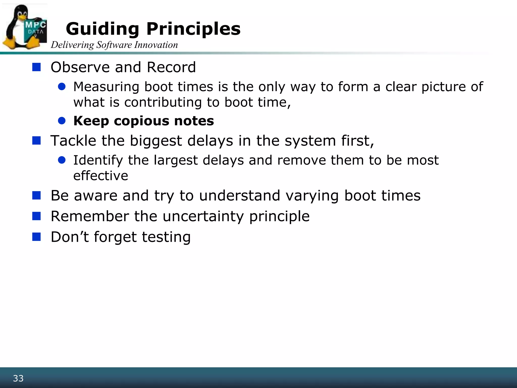 Delivering Software Innovation
33
Guiding Principles
 Observe and Record
 Measuring boot times is the only way to form a clear picture of
what is contributing to boot time,
 Keep copious notes
 Tackle the biggest delays in the system first,
 Identify the largest delays and remove them to be most
effective
 Be aware and try to understand varying boot times
 Remember the uncertainty principle
 Don’t forget testing
 