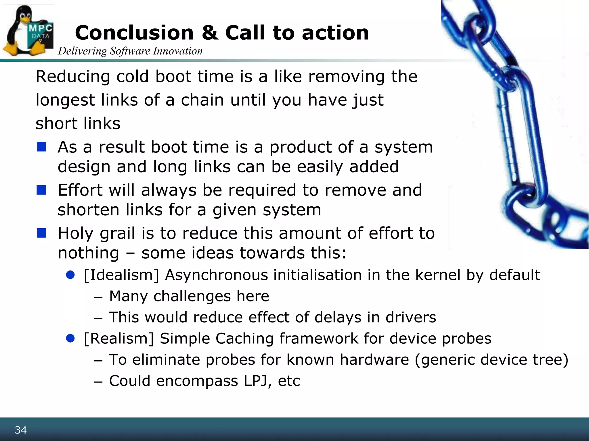 Delivering Software Innovation
34
Conclusion & Call to action
Reducing cold boot time is a like removing the
longest links of a chain until you have just
short links
 As a result boot time is a product of a system
design and long links can be easily added
 Effort will always be required to remove and
shorten links for a given system
 Holy grail is to reduce this amount of effort to
nothing – some ideas towards this:
 [Idealism] Asynchronous initialisation in the kernel by default
– Many challenges here
– This would reduce effect of delays in drivers
 [Realism] Simple Caching framework for device probes
– To eliminate probes for known hardware (generic device tree)
– Could encompass LPJ, etc
 