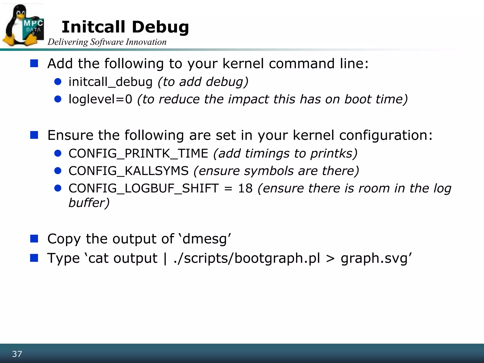 Delivering Software Innovation
37
Initcall Debug
 Add the following to your kernel command line:
 initcall_debug (to add debug)
 loglevel=0 (to reduce the impact this has on boot time)
 Ensure the following are set in your kernel configuration:
 CONFIG_PRINTK_TIME (add timings to printks)
 CONFIG_KALLSYMS (ensure symbols are there)
 CONFIG_LOGBUF_SHIFT = 18 (ensure there is room in the log
buffer)
 Copy the output of ‘dmesg’
 Type ‘cat output | ./scripts/bootgraph.pl > graph.svg’
 
