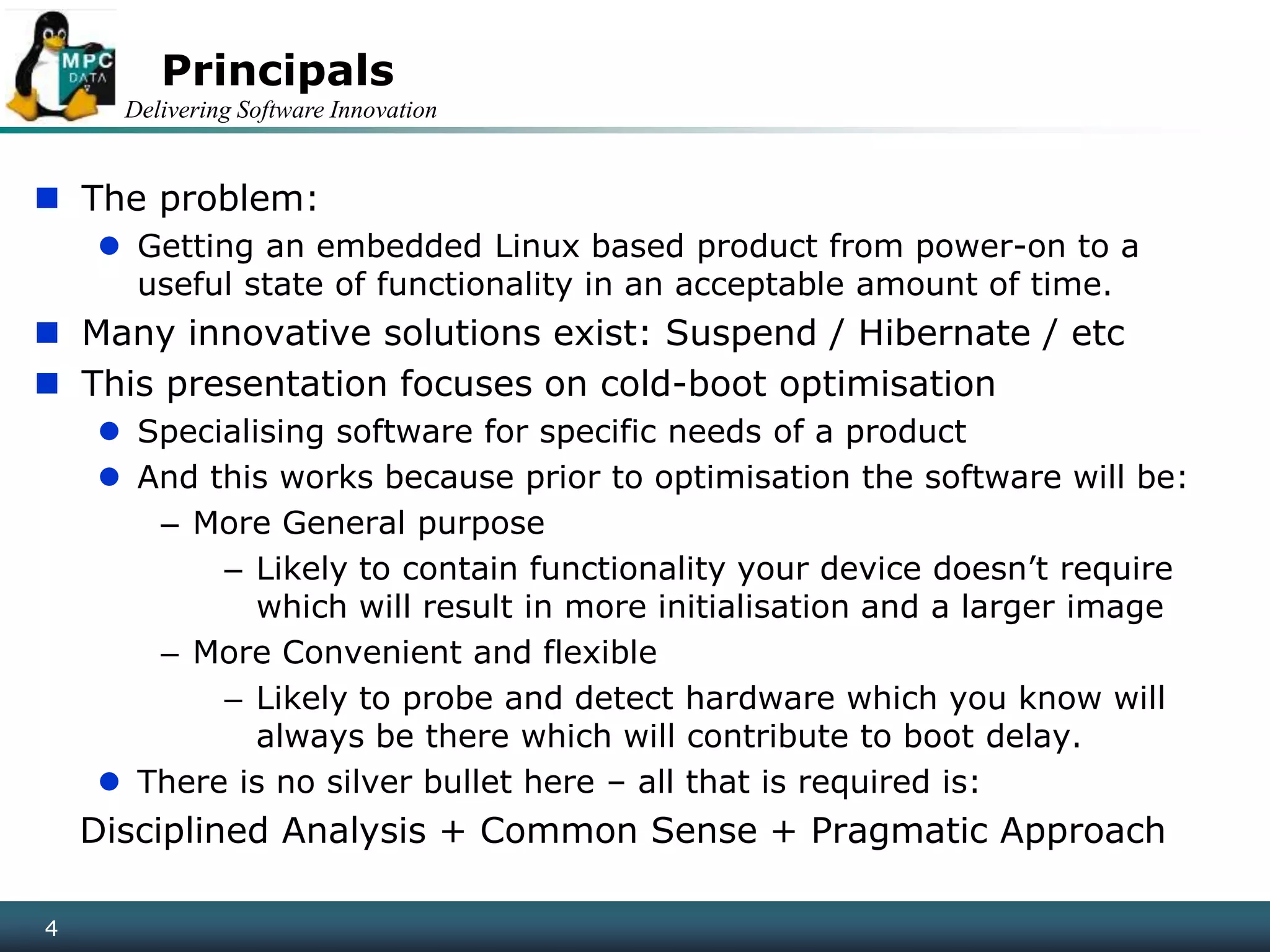 Delivering Software Innovation
4
Principals
 The problem:
 Getting an embedded Linux based product from power-on to a
useful state of functionality in an acceptable amount of time.
 Many innovative solutions exist: Suspend / Hibernate / etc
 This presentation focuses on cold-boot optimisation
 Specialising software for specific needs of a product
 And this works because prior to optimisation the software will be:
– More General purpose
– Likely to contain functionality your device doesn’t require
which will result in more initialisation and a larger image
– More Convenient and flexible
– Likely to probe and detect hardware which you know will
always be there which will contribute to boot delay.
 There is no silver bullet here – all that is required is:
Disciplined Analysis + Common Sense + Pragmatic Approach
4
 