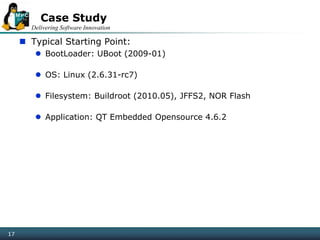 Delivering Software Innovation
17
Case Study
 Typical Starting Point:
 BootLoader: UBoot (2009-01)
 OS: Linux (2.6.31-rc7)
 Filesystem: Buildroot (2010.05), JFFS2, NOR Flash
 Application: QT Embedded Opensource 4.6.2
17
 