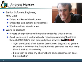 Delivering Software Innovation
22
 Senior Software Engineer,
MPC Data
 Driver and kernel development
 Embedded applications development
 Windows driver development
 Work Experience
 4 years of experience working with embedded Linux devices
 Good track record in dramatically reducing customers’ boot time
through MPC Data’s boot time reduction service:
– Tight timescales often doesn’t permit nice, elegant and generic
solutions – however this frustration had provided me with many
ideas I wish to share today
– I also wish to share my observations and experiences in boot
time reduction
Andrew Murray
 