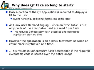 Delivering Software Innovation
26
Why does QT take so long to start?
 Only a portion of the QT application is required to display a
UI to the user
 Event handling, additional forms, etc come later
 As Linux uses Demand Paging - when an executable is run
only parts of the executable used are read from flash
 This reduces unnecessary flash accesses and decreases
application start up time
 However the application is on a block filesystem so when an
entire block is retrieved at a time…
 …This results in unnecessary flash access time if the required
executable code is spread over the entire image
 