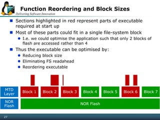 Delivering Software Innovation
27
Function Reordering and Block Sizes
 Sections highlighted in red represent parts of executable
required at start up
 Most of these parts could fit in a single file-system block
 I.e. we could optimise the application such that only 2 blocks of
flash are accessed rather than 4
 Thus the executable can be optimised by:
 Reducing block size
 Eliminating FS readahead
 Reordering executable
MTD
Layer
Block 1 Block 2 Block 3 Block 4 Block 5 Block 6 Block 7
NOR
Flash
NOR Flash
 