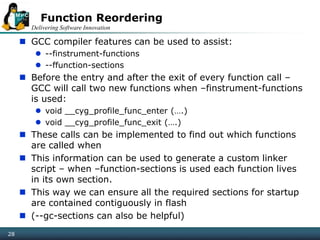 Delivering Software Innovation
28
Function Reordering
 GCC compiler features can be used to assist:
 --finstrument-functions
 --ffunction-sections
 Before the entry and after the exit of every function call –
GCC will call two new functions when –finstrument-functions
is used:
 void __cyg_profile_func_enter (….)
 void __cyg_profile_func_exit (….)
 These calls can be implemented to find out which functions
are called when
 This information can be used to generate a custom linker
script – when –function-sections is used each function lives
in its own section.
 This way we can ensure all the required sections for startup
are contained contiguously in flash
 (--gc-sections can also be helpful)
 
