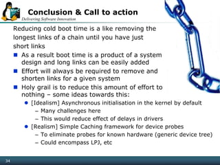 Delivering Software Innovation
34
Conclusion & Call to action
Reducing cold boot time is a like removing the
longest links of a chain until you have just
short links
 As a result boot time is a product of a system
design and long links can be easily added
 Effort will always be required to remove and
shorten links for a given system
 Holy grail is to reduce this amount of effort to
nothing – some ideas towards this:
 [Idealism] Asynchronous initialisation in the kernel by default
– Many challenges here
– This would reduce effect of delays in drivers
 [Realism] Simple Caching framework for device probes
– To eliminate probes for known hardware (generic device tree)
– Could encompass LPJ, etc
 