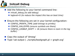 Delivering Software Innovation
37
Initcall Debug
 Add the following to your kernel command line:
 initcall_debug (to add debug)
 loglevel=0 (to reduce the impact this has on boot time)
 Ensure the following are set in your kernel configuration:
 CONFIG_PRINTK_TIME (add timings to printks)
 CONFIG_KALLSYMS (ensure symbols are there)
 CONFIG_LOGBUF_SHIFT = 18 (ensure there is room in the log
buffer)
 Copy the output of ‘dmesg’
 Type ‘cat output | ./scripts/bootgraph.pl > graph.svg’
 