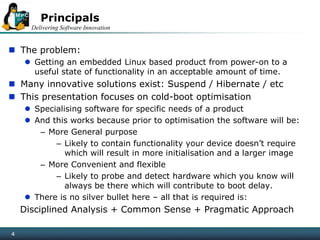 Delivering Software Innovation
4
Principals
 The problem:
 Getting an embedded Linux based product from power-on to a
useful state of functionality in an acceptable amount of time.
 Many innovative solutions exist: Suspend / Hibernate / etc
 This presentation focuses on cold-boot optimisation
 Specialising software for specific needs of a product
 And this works because prior to optimisation the software will be:
– More General purpose
– Likely to contain functionality your device doesn’t require
which will result in more initialisation and a larger image
– More Convenient and flexible
– Likely to probe and detect hardware which you know will
always be there which will contribute to boot delay.
 There is no silver bullet here – all that is required is:
Disciplined Analysis + Common Sense + Pragmatic Approach
4
 