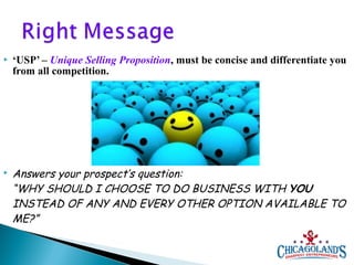 



‘USP’ – Unique Selling Proposition, must be concise and differentiate you
from all competition.

Answers your prospect’s question:
“WHY SHOULD I CHOOSE TO DO BUSINESS WITH YOU
INSTEAD OF ANY AND EVERY OTHER OPTION AVAILABLE TO
ME?”

 