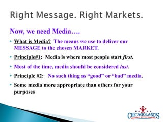 Now, we need Media….


What is Media? The means we use to deliver our
MESSAGE to the chosen MARKET.



Principle#1: Media is where most people start first.



Most of the time, media should be considered last.



Principle #2: No such thing as “good” or “bad” media.



Some media more appropriate than others for your
purposes

 