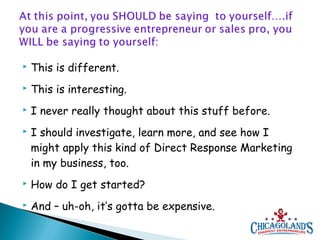 

This is different.



This is interesting.



I never really thought about this stuff before.



I should investigate, learn more, and see how I
might apply this kind of Direct Response Marketing
in my business, too.



How do I get started?



And – uh-oh, it’s gotta be expensive.

 