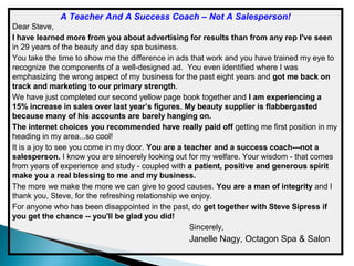 A Teacher And A Success Coach – Not A Salesperson!
Dear Steve,
I have learned more from you about advertising for results than from any rep I've seen
in 29 years of the beauty and day spa business.
You take the time to show me the difference in ads that work and you have trained my eye to
recognize the components of a well-designed ad. You even identified where I was
emphasizing the wrong aspect of my business for the past eight years and got me back on
track and marketing to our primary strength.
We have just completed our second yellow page book together and I am experiencing a
15% increase in sales over last year’s figures. My beauty supplier is flabbergasted
because many of his accounts are barely hanging on.
The internet choices you recommended have really paid off getting me first position in my
heading in my area...so cool!
It is a joy to see you come in my door. You are a teacher and a success coach---not a
salesperson. I know you are sincerely looking out for my welfare. Your wisdom - that comes
from years of experience and study - coupled with a patient, positive and generous spirit
make you a real blessing to me and my business.
The more we make the more we can give to good causes. You are a man of integrity and I
thank you, Steve, for the refreshing relationship we enjoy.
For anyone who has been disappointed in the past, do get together with Steve Sipress if
you get the chance -- you'll be glad you did!
Sincerely,

Janelle Nagy, Octagon Spa & Salon

 