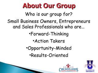 About Our Group
Who is our group for?
Small Business Owners, Entrepreneurs
and Sales Professionals who are…
•Forward-Thinking
•Action Takers
•Opportunity-Minded
•Results-Oriented

 