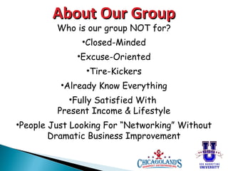 About Our Group
Who is our group NOT for?
•Closed-Minded
•Excuse-Oriented
•Tire-Kickers
•Already Know Everything
•Fully Satisfied With
Present Income & Lifestyle
•People Just Looking For “Networking” Without
Dramatic Business Improvement

 