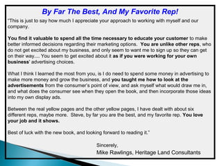 By Far The Best, And My Favorite Rep!
“This is just to say how much I appreciate your approach to working with myself and our
company.
You find it valuable to spend all the time necessary to educate your customer to make
better informed decisions regarding their marketing options. You are unlike other reps, who
do not get excited about my business, and only seem to want me to sign up so they can get
on their way.... You seem to get excited about it as if you were working for your own
business' advertising choices.
What I think I learned the most from you, is I do need to spend some money in advertising to
make more money and grow the business, and you taught me how to look at the
advertisements from the consumer’s point of view, and ask myself what would draw me in,
and what does the consumer see when they open the book, and then incorporate those ideas
into my own display ads.
Between the real yellow pages and the other yellow pages, I have dealt with about six
different reps, maybe more. Steve, by far you are the best, and my favorite rep. You love
your job and it shows.
Best of luck with the new book, and looking forward to reading it.”
Sincerely,

Mike Rawlings, Heritage Land Consultants

 