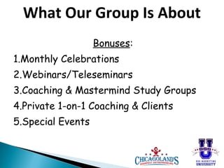 What Our Group Is About
Bonuses:
1.Monthly Celebrations
2.Webinars/Teleseminars
3.Coaching & Mastermind Study Groups
4.Private 1-on-1 Coaching & Clients
5.Special Events

 