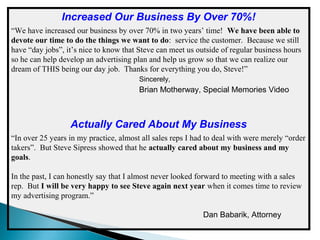 Increased Our Business By Over 70%!
“We have increased our business by over 70% in two years’ time! We have been able to
devote our time to do the things we want to do: service the customer. Because we still
have “day jobs”, it’s nice to know that Steve can meet us outside of regular business hours
so he can help develop an advertising plan and help us grow so that we can realize our
dream of THIS being our day job. Thanks for everything you do, Steve!”
Sincerely,

Brian Motherway, Special Memories Video

Actually Cared About My Business
“In over 25 years in my practice, almost all sales reps I had to deal with were merely “order
takers”. But Steve Sipress showed that he actually cared about my business and my
goals.
In the past, I can honestly say that I almost never looked forward to meeting with a sales
rep. But I will be very happy to see Steve again next year when it comes time to review
my advertising program.”
Dan Babarik, Attorney

 
