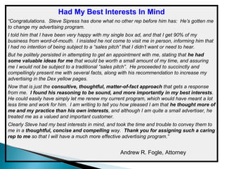 Had My Best Interests In Mind
“Congratulations. Steve Sipress has done what no other rep before him has: He’s gotten me
to change my advertising program.
I told him that I have been very happy with my single box ad, and that I get 90% of my
business from word-of-mouth. I insisted he not come to visit me in person, informing him that
I had no intention of being subject to a “sales pitch” that I didn’t want or need to hear.
But he politely persisted in attempting to get an appointment with me, stating that he had
some valuable ideas for me that would be worth a small amount of my time, and assuring
me I would not be subject to a traditional “sales pitch”. He proceeded to succinctly and
compellingly present me with several facts, along with his recommendation to increase my
advertising in the Dex yellow pages.
Now that is just the consultive, thoughtful, matter-of-fact approach that gets a response
from me. I found his reasoning to be sound, and more importantly in my best interests.
He could easily have simply let me renew my current program, which would have meant a lot
less time and work for him. I am writing to tell you how pleased I am that he thought more of
me and my practice than his own interests, and although I am quite a small advertiser, he
treated me as a valued and important customer.
Clearly Steve had my best interests in mind, and took the time and trouble to convey them to
me in a thoughtful, concise and compelling way. Thank you for assigning such a caring
rep to me so that I will have a much more effective advertising program.”

Andrew R. Fogle, Attorney

 