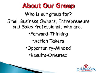 About Our Group
Who is our group for?
Small Business Owners, Entrepreneurs
and Sales Professionals who are…
•Forward-Thinking
•Action Takers
•Opportunity-Minded
•Results-Oriented

 