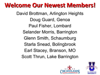 Welcome Our Newest Members!
David Brottman, Arlington Heights
Doug Guard, Genoa
Paul Fisher, Lombard
Selander Morris, Barrington
Glenn Smith, Schaumburg
Starla Snead, Bolingbrook
Earl Stacey, Branson, MO
Scott Thrun, Lake Barrington

 