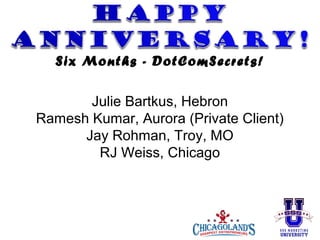 Six Months - DotComSecrets!
Julie Bartkus, Hebron
Ramesh Kumar, Aurora (Private Client)
Jay Rohman, Troy, MO
RJ Weiss, Chicago

 