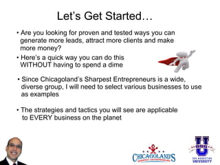 Let’s Get Started…
• Are you looking for proven and tested ways you can
generate more leads, attract more clients and make
more money?
• Here’s a quick way you can do this
WITHOUT having to spend a dime
• Since Chicagoland’s Sharpest Entrepreneurs is a wide,
diverse group, I will need to select various businesses to use
as examples
• The strategies and tactics you will see are applicable
to EVERY business on the planet

 