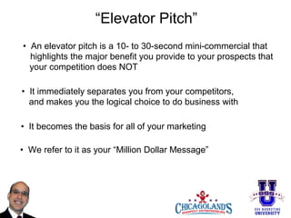 “Elevator Pitch”
• An elevator pitch is a 10- to 30-second mini-commercial that
highlights the major benefit you provide to your prospects that
your competition does NOT
• It immediately separates you from your competitors,
and makes you the logical choice to do business with
• It becomes the basis for all of your marketing
• We refer to it as your “Million Dollar Message”

 