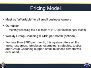 Pricing Model
• Must be “affordable” to all small business owners
• Our tuition…
- monthly licensing fee + IT team = $197 per member per month

• Weekly Group Coaching = $495 per month (optional)
• For less than $700 per month, this system offers all the
tools, resources, templates, examples, strategies, tactics
and Group Coaching support small business owners will
ever need

 