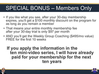 SPECIAL BONUS – Members Only
• If you like what you see, after your 30-day membership
expires, you’ll get a $100 monthly discount on the program for
as long as you remain a member
• That means your entire monthly membership fee
after your 30-day trial is only $97 per month
• AND you’ll get the Weekly Group Coaching ($495/mo value)
FREE for the first 10 weeks

If you apply the information in the
ten mini-video series, I will have already
paid for your membership for the next
ten years

 