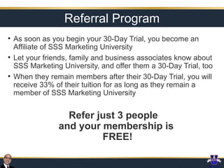 Referral Program
• As soon as you begin your 30-Day Trial, you become an
Affiliate of SSS Marketing University
• Let your friends, family and business associates know about
SSS Marketing University, and offer them a 30-Day Trial, too
• When they remain members after their 30-Day Trial, you will
receive 33% of their tuition for as long as they remain a
member of SSS Marketing University

Refer just 3 people
and your membership is
FREE!

 