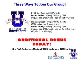 Three Ways To Join Our Group!
$1 30-Day Trial, then $97/month
Bonus Today: Weekly Coaching Calls
(regular cost $495/month) free for first 10 weeks.
Pre-Pay Option: Pre-pay for 10 months
($970 today), get 2 months free.
Bonus Today: Weekly Coaching Calls
(regular cost $495/month) free for the entire year
($6,134 Total Savings!)

ADDITIONAL BONUS
TODAY:
One Peak Performers Meeting FREE (regular cost $297/month)

 